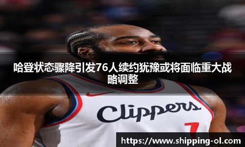 哈登状态骤降引发76人续约犹豫或将面临重大战略调整